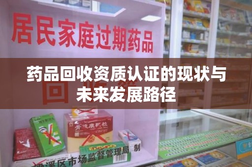 淮安药品回收资质认证的现状与未来发展路径