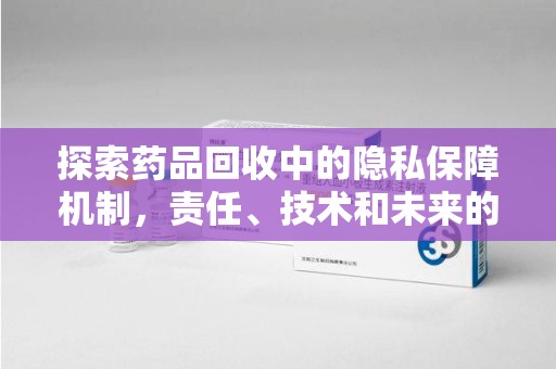 淮安探索药品回收中的隐私保障机制，责任、技术和未来的平衡之道