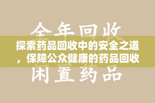 淮安探索药品回收中的安全之道，保障公众健康的药品回收安全建议指南