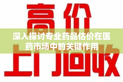 淮安深入探讨专业药品估价在医药市场中的关键作用