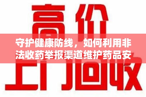 淮安守护健康防线，如何利用非法收药举报渠道维护药品安全