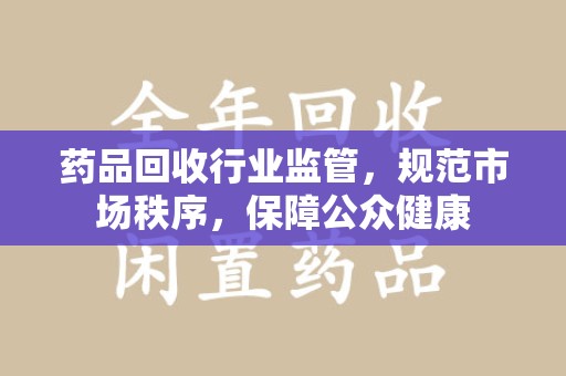 淮安药品回收行业监管，规范市场秩序，保障公众健康