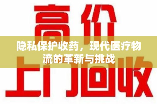 淮安隐私保护收药，现代医疗物流的革新与挑战