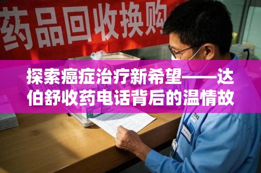 淮安探索癌症治疗新希望——达伯舒收药电话背后的温情故事