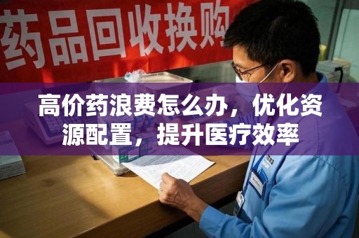 淮安高价药浪费怎么办，优化资源配置，提升医疗效率