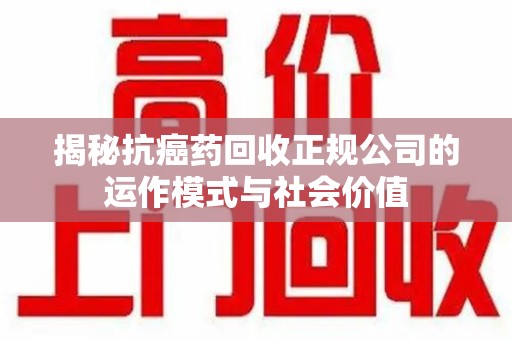 淮安揭秘抗癌药回收正规公司的运作模式与社会价值