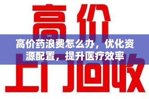淮安高价药浪费怎么办，优化资源配置，提升医疗效率