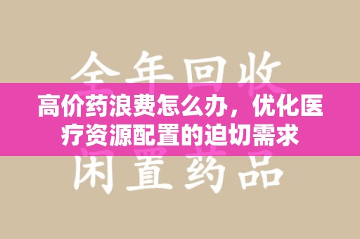 淮安高价药浪费怎么办，优化医疗资源配置的迫切需求