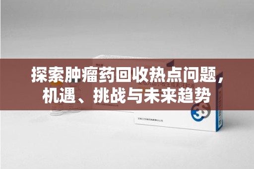 淮安探索肿瘤药回收热点问题，机遇、挑战与未来趋势