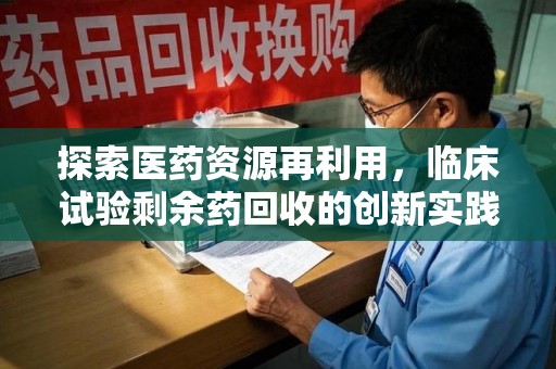 淮安探索医药资源再利用，临床试验剩余药回收的创新实践与社会意义