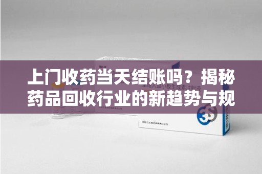 淮安上门收药当天结账吗？揭秘药品回收行业的新趋势与规范