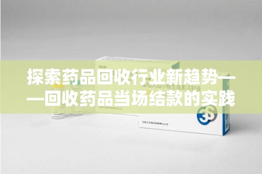淮安探索药品回收行业新趋势——回收药品当场结款的实践与思考