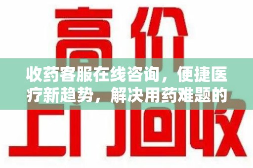 淮安收药客服在线咨询，便捷医疗新趋势，解决用药难题的高效途径