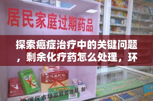 淮安探索癌症治疗中的关键问题，剩余化疗药怎么处理，环保与健康的平衡之道