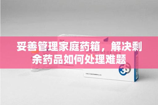 淮安妥善管理家庭药箱，解决剩余药品如何处理难题