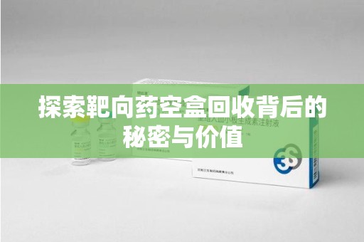 淮安探索靶向药空盒回收背后的秘密与价值