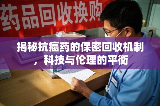 淮安揭秘抗癌药的保密回收机制，科技与伦理的平衡