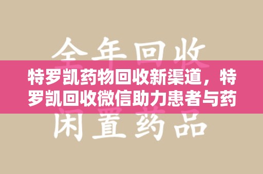 淮安特罗凯药物回收新渠道，特罗凯回收微信助力患者与药商双赢