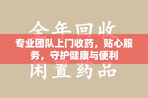 淮安专业团队上门收药，贴心服务，守护健康与便利