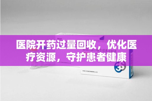 淮安医院开药过量回收，优化医疗资源，守护患者健康
