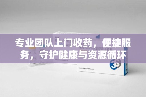 淮安专业团队上门收药，便捷服务，守护健康与资源循环