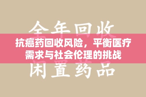 淮安抗癌药回收风险，平衡医疗需求与社会伦理的挑战
