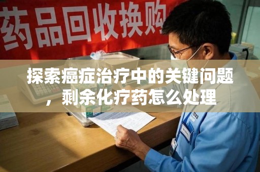 淮安探索癌症治疗中的关键问题，剩余化疗药怎么处理