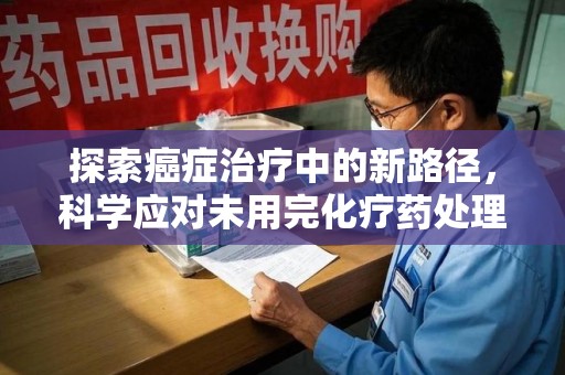 淮安探索癌症治疗中的新路径，科学应对未用完化疗药处理的挑战与机遇