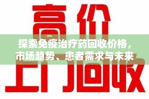 淮安探索免疫治疗药回收价格，市场趋势、患者需求与未来发展