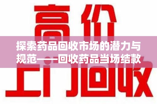 淮安探索药品回收市场的潜力与规范——回收药品当场结款成行业新趋势