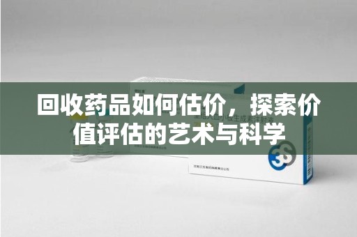 淮安回收药品如何估价，探索价值评估的艺术与科学