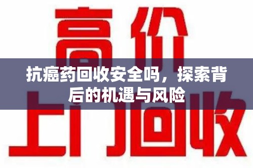 淮安抗癌药回收安全吗，探索背后的机遇与风险