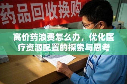 淮安高价药浪费怎么办，优化医疗资源配置的探索与思考