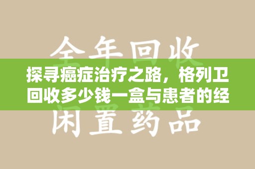 淮安探寻癌症治疗之路，格列卫回收多少钱一盒与患者的经济考量