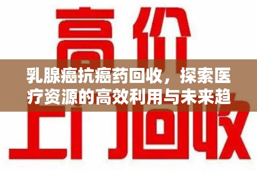 淮安乳腺癌抗癌药回收，探索医疗资源的高效利用与未来趋势