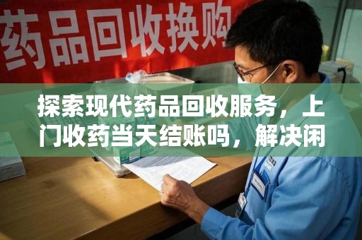 淮安探索现代药品回收服务，上门收药当天结账吗，解决闲置药物难题