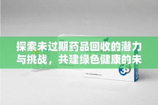 淮安探索未过期药品回收的潜力与挑战，共建绿色健康的未来