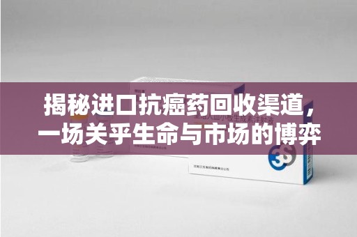 淮安揭秘进口抗癌药回收渠道，一场关乎生命与市场的博弈