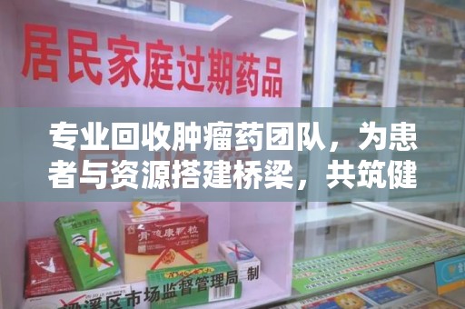 淮安专业回收肿瘤药团队，为患者与资源搭建桥梁，共筑健康未来