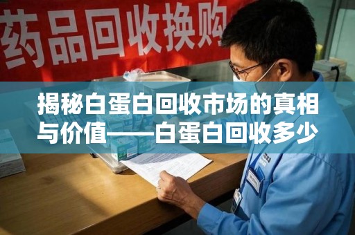 淮安揭秘白蛋白回收市场的真相与价值——白蛋白回收多少钱值得深思