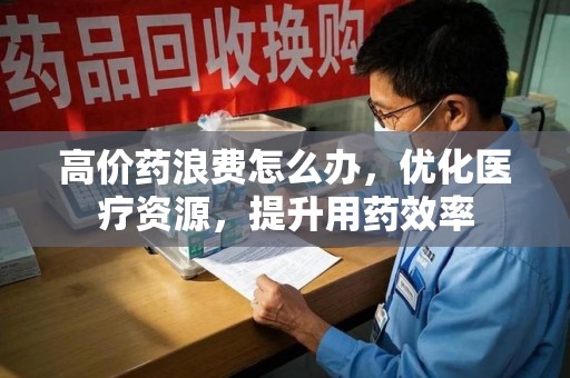 淮安高价药浪费怎么办，优化医疗资源，提升用药效率