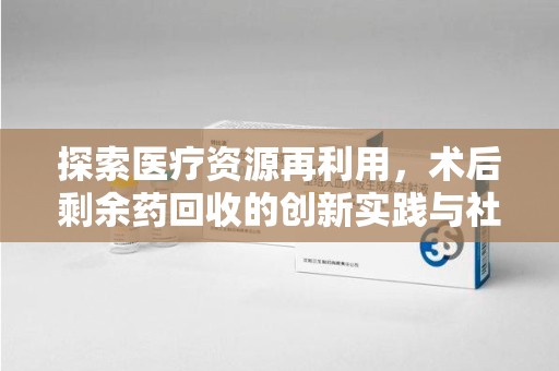 淮安探索医疗资源再利用，术后剩余药回收的创新实践与社会意义