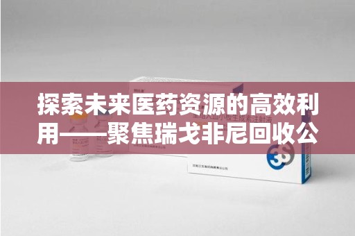 淮安探索未来医药资源的高效利用——聚焦瑞戈非尼回收公司的角色与意义