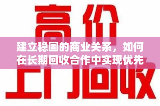 淮安建立稳固的商业关系，如何在长期回收合作中实现优先发展