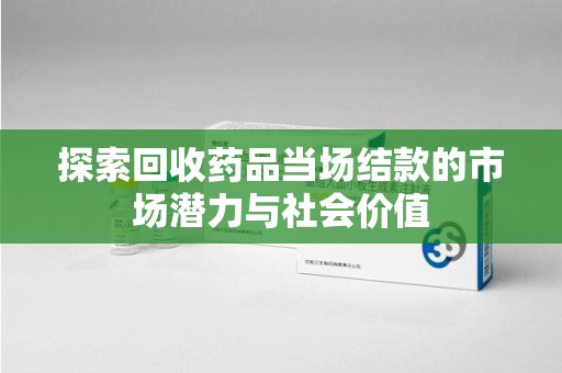 淮安探索回收药品当场结款的市场潜力与社会价值